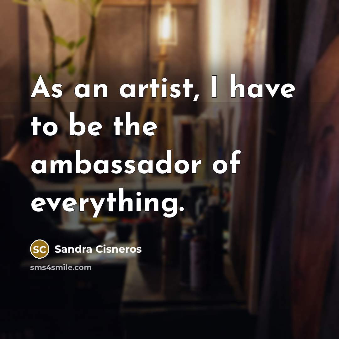 “As an artist, I have to be the ambassador of everything.” quote by Sandra Cisneros