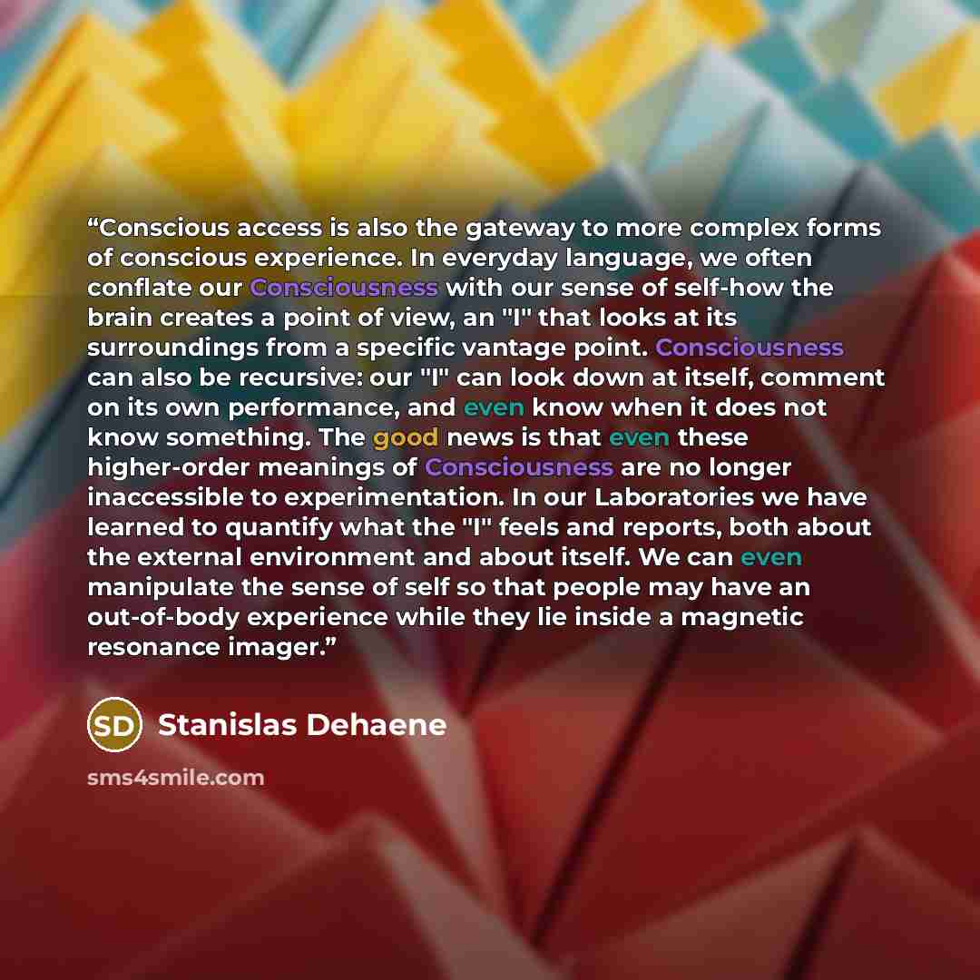 “Conscious access is also the gateway to more complex forms of conscious experience. In everyday language, we often conflate our Consciousness with our sense of self-how the brain creates a point of view, an "I" that looks at its surroundings from a specific vantage point. Consciousness can also be…” quote by Stanislas Dehaene