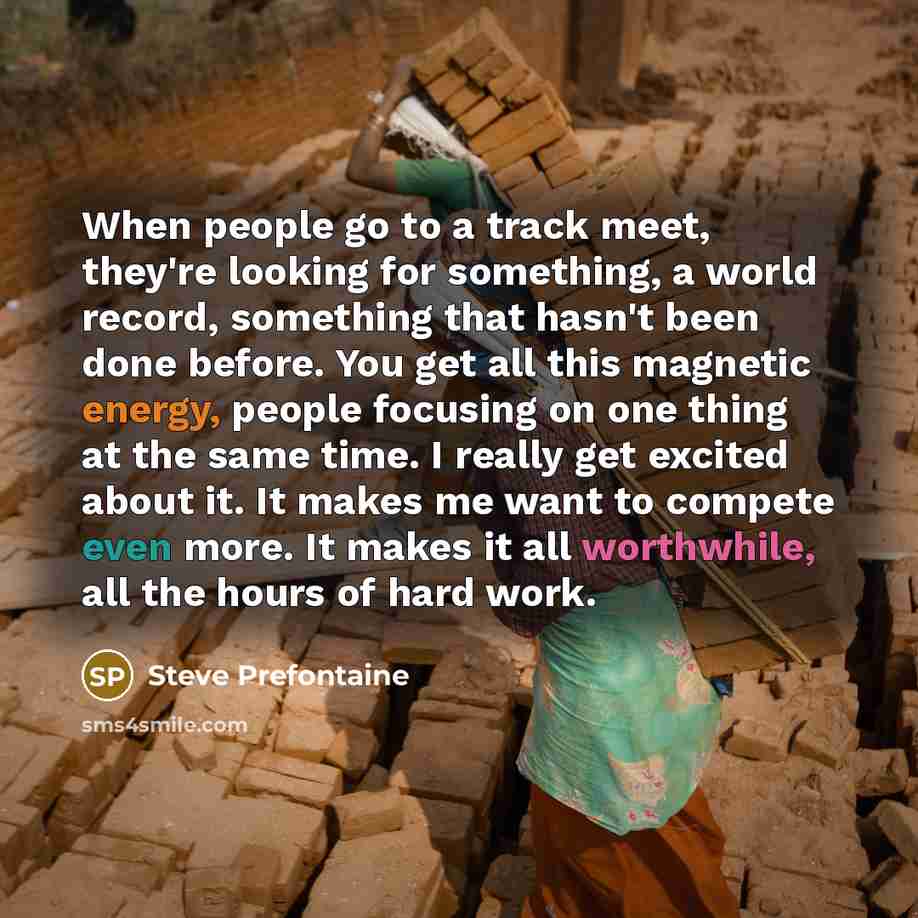 “When people go to a track meet, they're looking for something, a world record, something that hasn't been done before. You get all this magnetic energy, people focusing on one thing at the same time. I really get excited about it. It makes me want to compete even more. It makes it all worthwhile…” quote by Steve Prefontaine