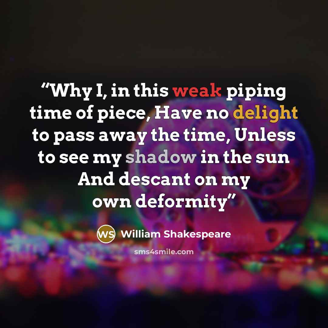 “Why I, in this weak piping time of piece, Have no delight to pass away the time, Unless to see my shadow in the sun And descant on my own deformity” quote by William Shakespeare