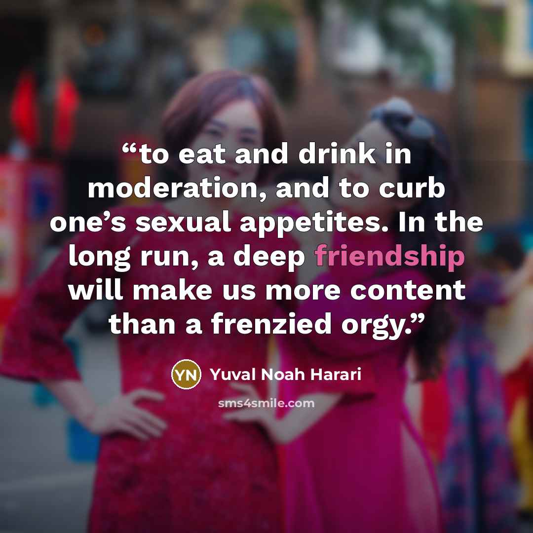 “to eat and drink in moderation, and to curb one’s sexual appetites. In the long run, a deep friendship will make us more content than a frenzied orgy.” quote by Yuval Noah Harari