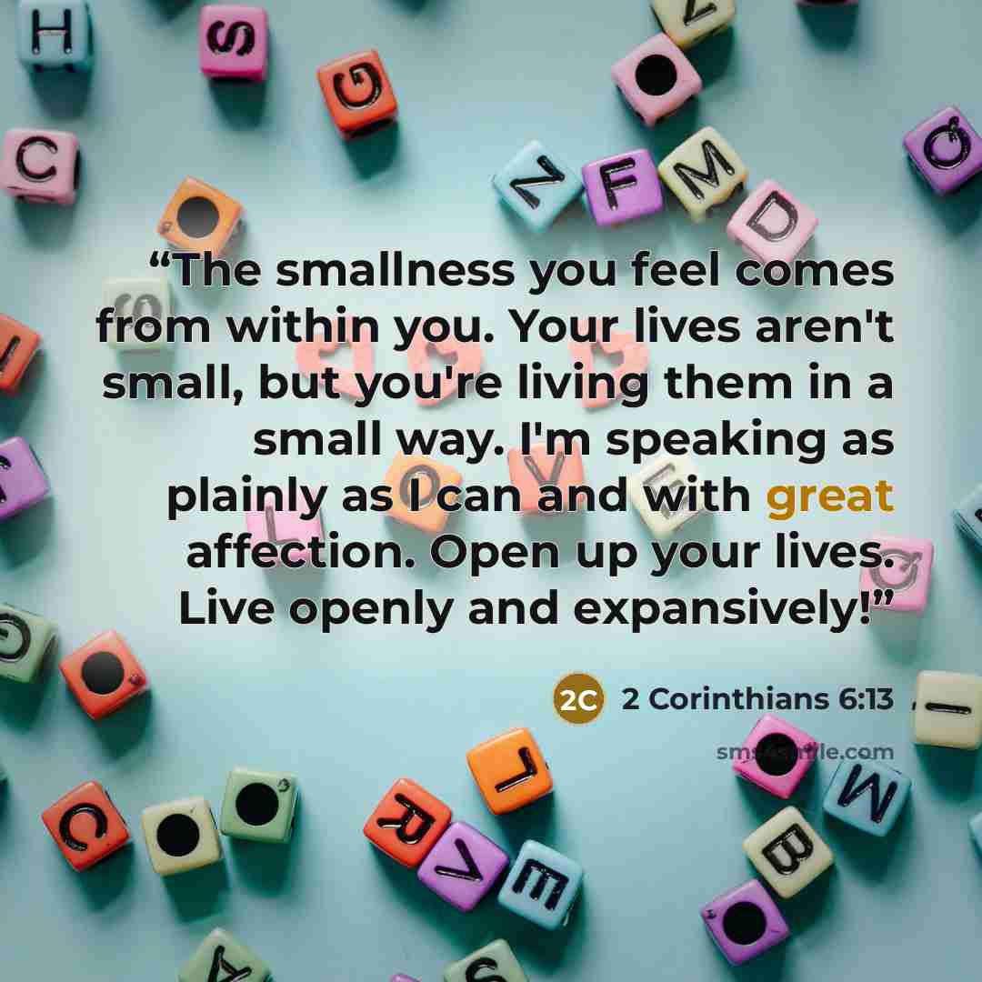 “The smallness you feel comes from within you. Your lives aren't small, but you're living them in a small way. I'm speaking as plainly as I can and with great affection. Open up your lives. Live openly and expansively!” quote by 2 Corinthians 6:13