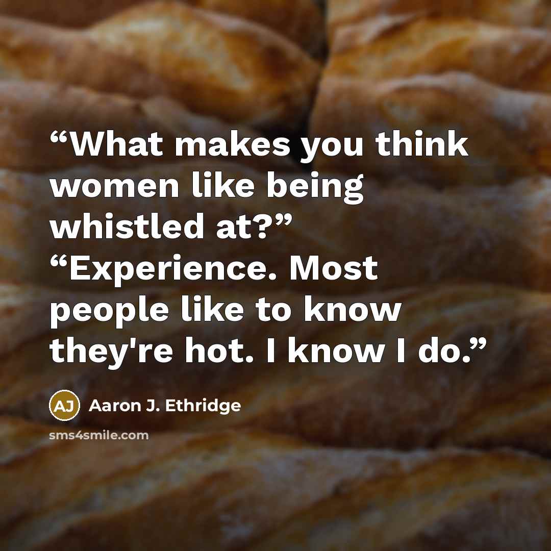 “What makes you think women like being whistled at?” “Experience. Most people like to know they're hot. I know I do.” quote by Aaron J. Ethridge