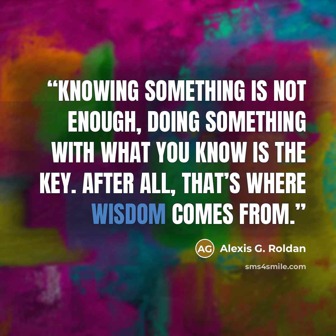“Knowing something is not enough, doing something with what you know is the key. After all, that’s where wisdom comes from.” quote by Alexis G. Roldan