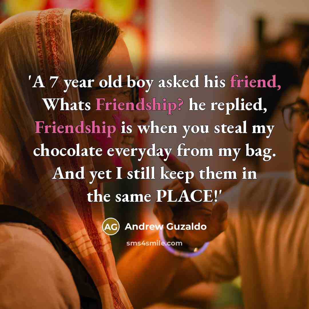 “'A 7 year old boy asked his friend, Whats Friendship? he replied, Friendship is when you steal my chocolate everyday from my bag. And yet I still keep them in the same PLACE!'” quote by Andrew Guzaldo