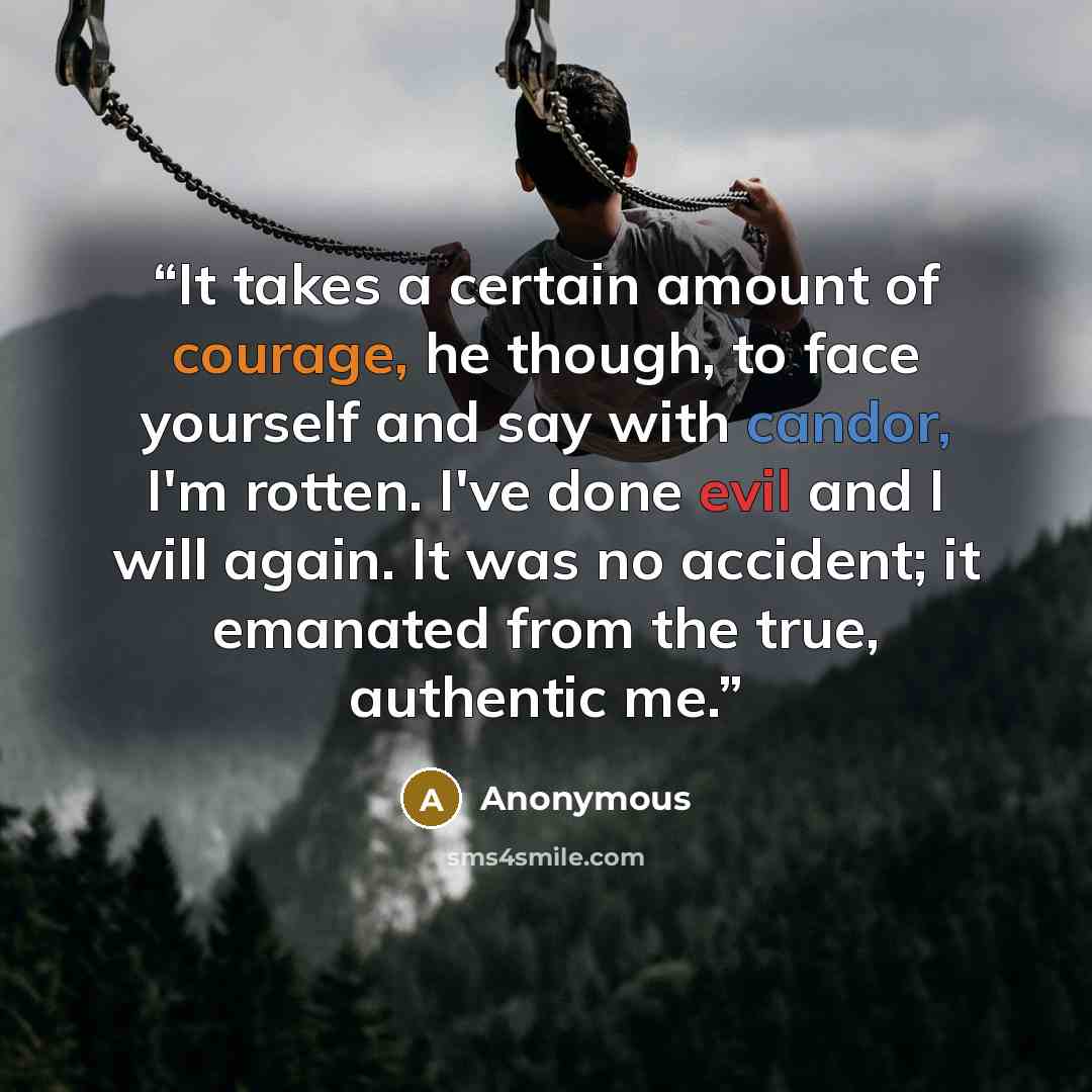 “It takes a certain amount of courage, he though, to face yourself and say with candor, I'm rotten. I've done evil and I will again. It was no accident; it emanated from the true, authentic me.” quote by Anonymous