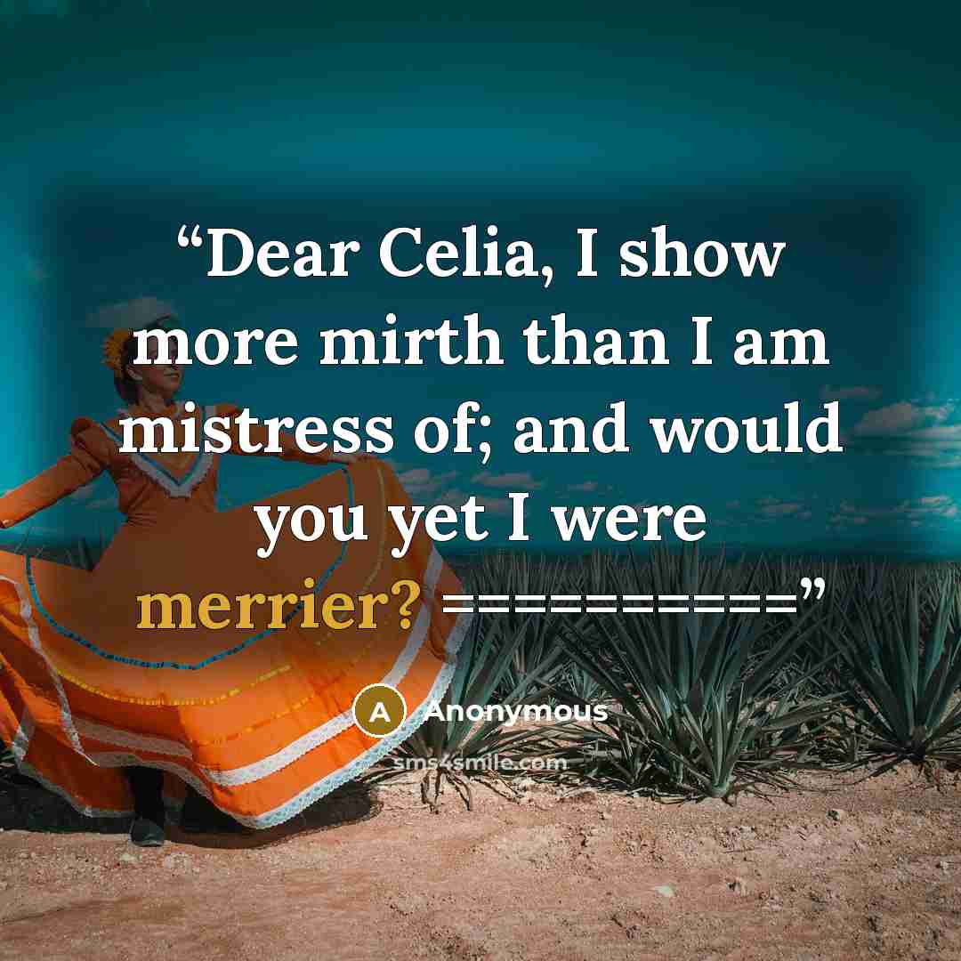 “Dear Celia, I show more mirth than I am mistress of; and would you yet I were merrier? ==========” quote by Anonymous