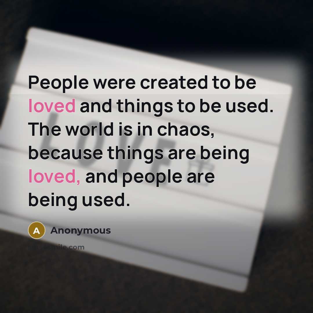 “People were created to be loved and things to be used. The world is in chaos, because things are being loved, and people are being used.” quote by Anonymous