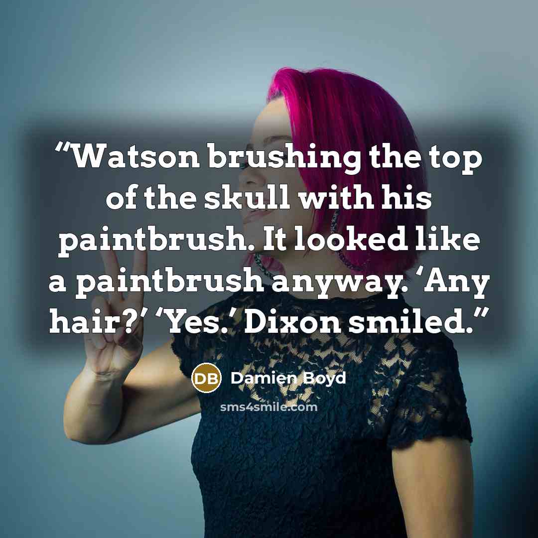 “Watson brushing the top of the skull with his paintbrush. It looked like a paintbrush anyway. ‘Any hair?’ ‘Yes.’ Dixon smiled.” quote by Damien Boyd