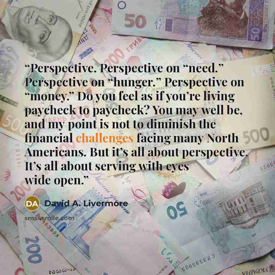 “Perspective. Perspective on “need.” Perspective on “hunger.” Perspective on “money.” Do you feel as if you’re living paycheck to paycheck? You may well be, and my point is not to diminish the financial challenges facing many North Americans. But it’s all about perspective. It’s all about serving…” quote by David A. Livermore