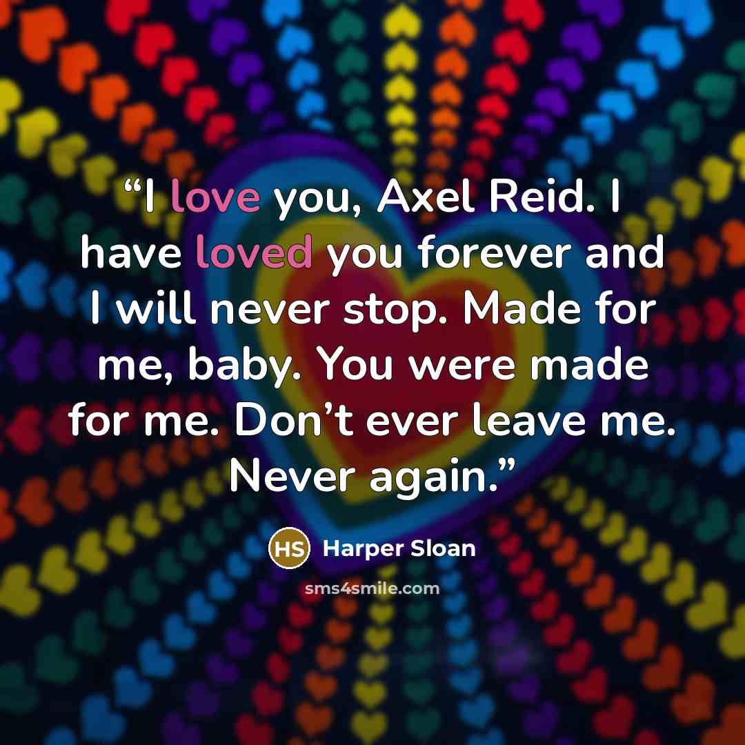 “I love you, Axel Reid. I have loved you forever and I will never stop. Made for me, baby. You were made for me. Don’t ever leave me. Never again.” quote by Harper Sloan