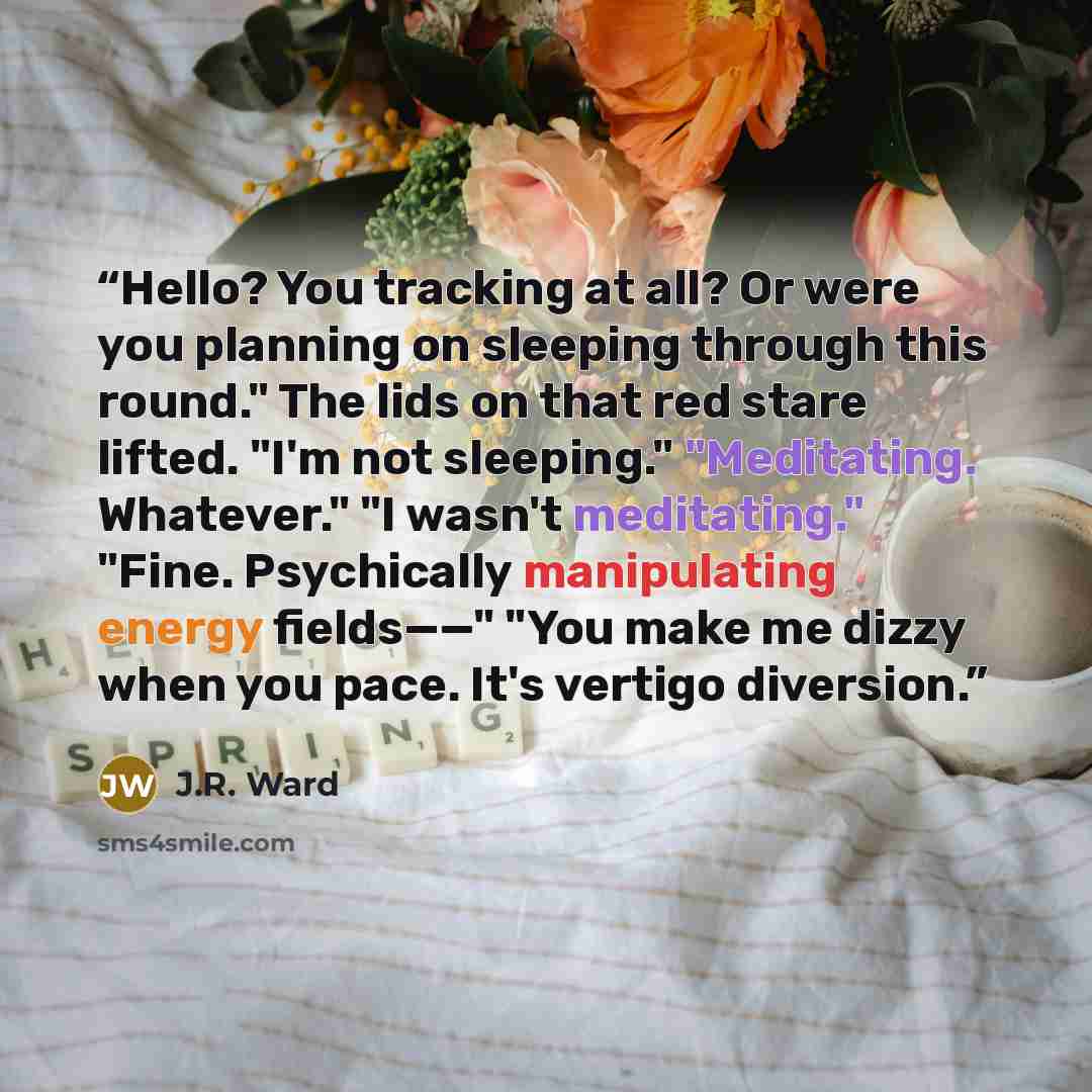 “Hello? You tracking at all? Or were you planning on sleeping through this round." The lids on that red stare lifted. "I'm not sleeping." "Meditating. Whatever." "I wasn't meditating." "Fine. Psychically manipulating energy fields——" "You make me dizzy when you pace. It's vertigo diversion.” quote by J.R. Ward