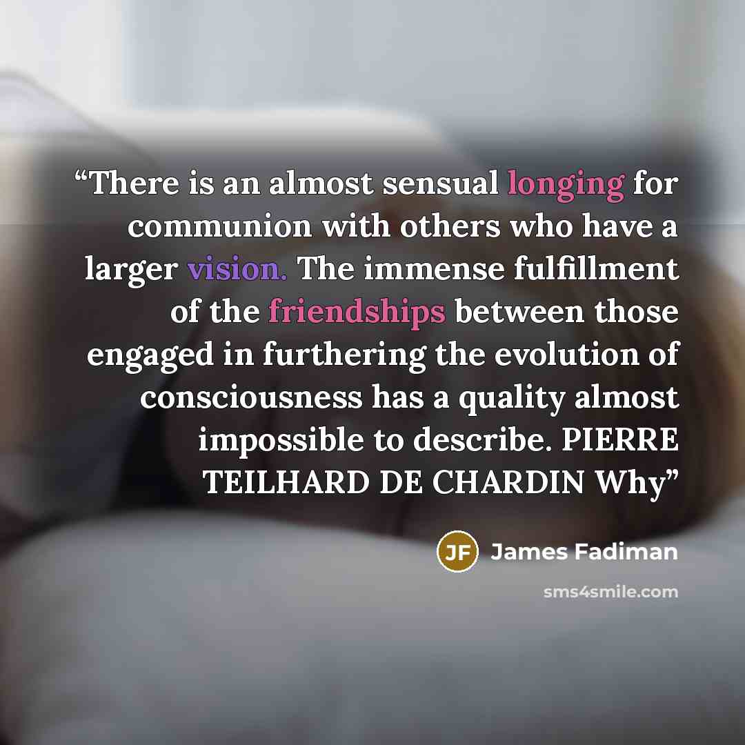 “There is an almost sensual longing for communion with others who have a larger vision. The immense fulfillment of the friendships between those engaged in furthering the evolution of consciousness has a quality almost impossible to describe. PIERRE TEILHARD DE CHARDIN Why” quote by James Fadiman