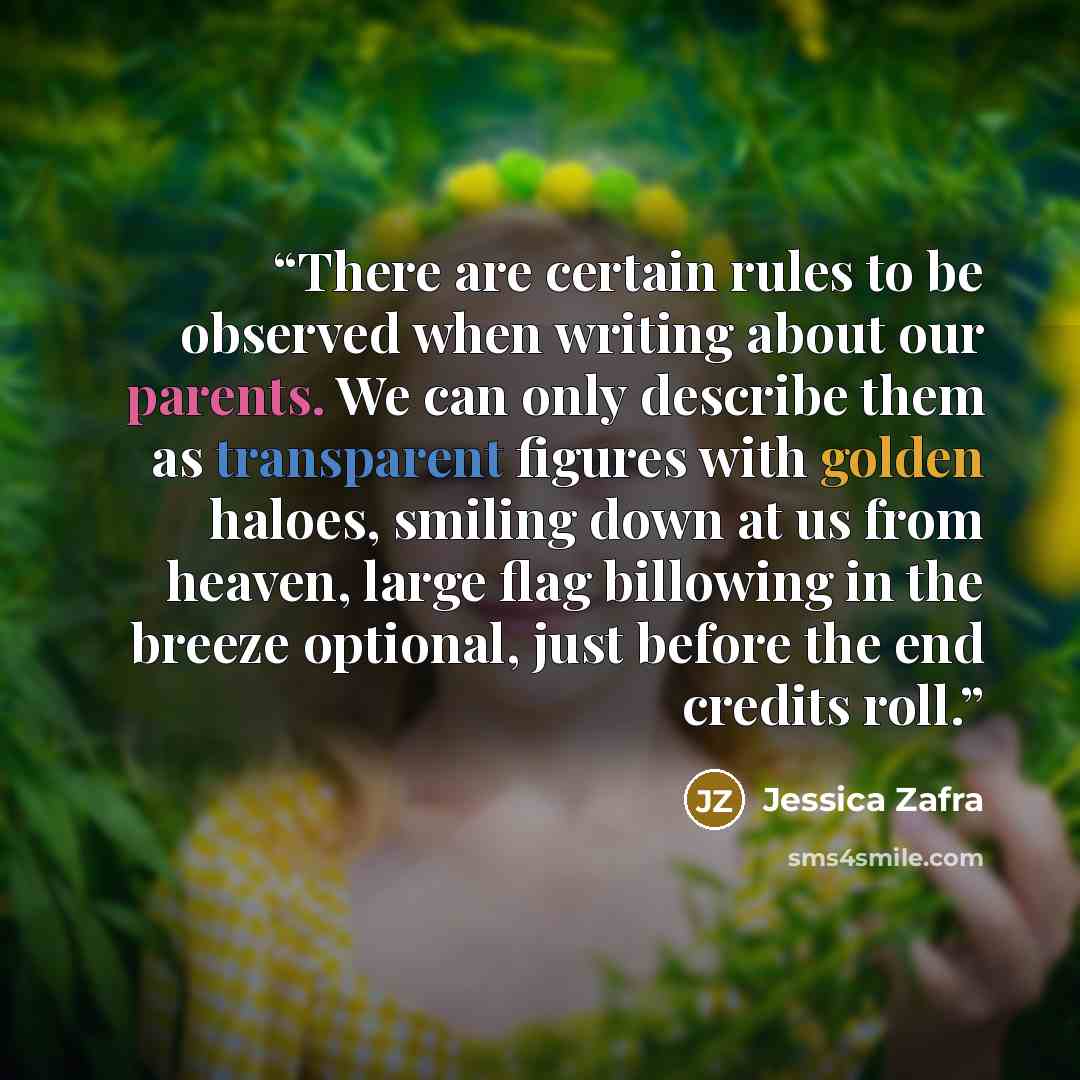 “There are certain rules to be observed when writing about our parents. We can only describe them as transparent figures with golden haloes, smiling down at us from heaven, large flag billowing in the breeze optional, just before the end credits roll.” quote by Jessica Zafra