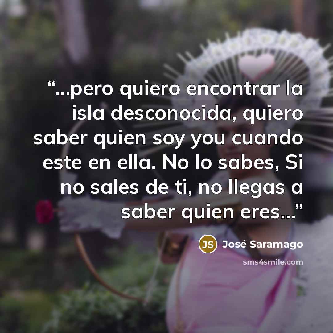 “…pero quiero encontrar la isla desconocida, quiero saber quien soy you cuando este en ella. No lo sabes, Si no sales de ti, no llegas a saber quien eres…” quote by José Saramago