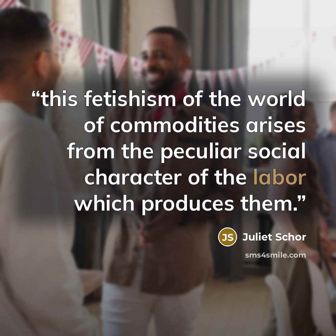 “this fetishism of the world of commodities arises from the peculiar social character of the labor which produces them.” quote by Juliet Schor