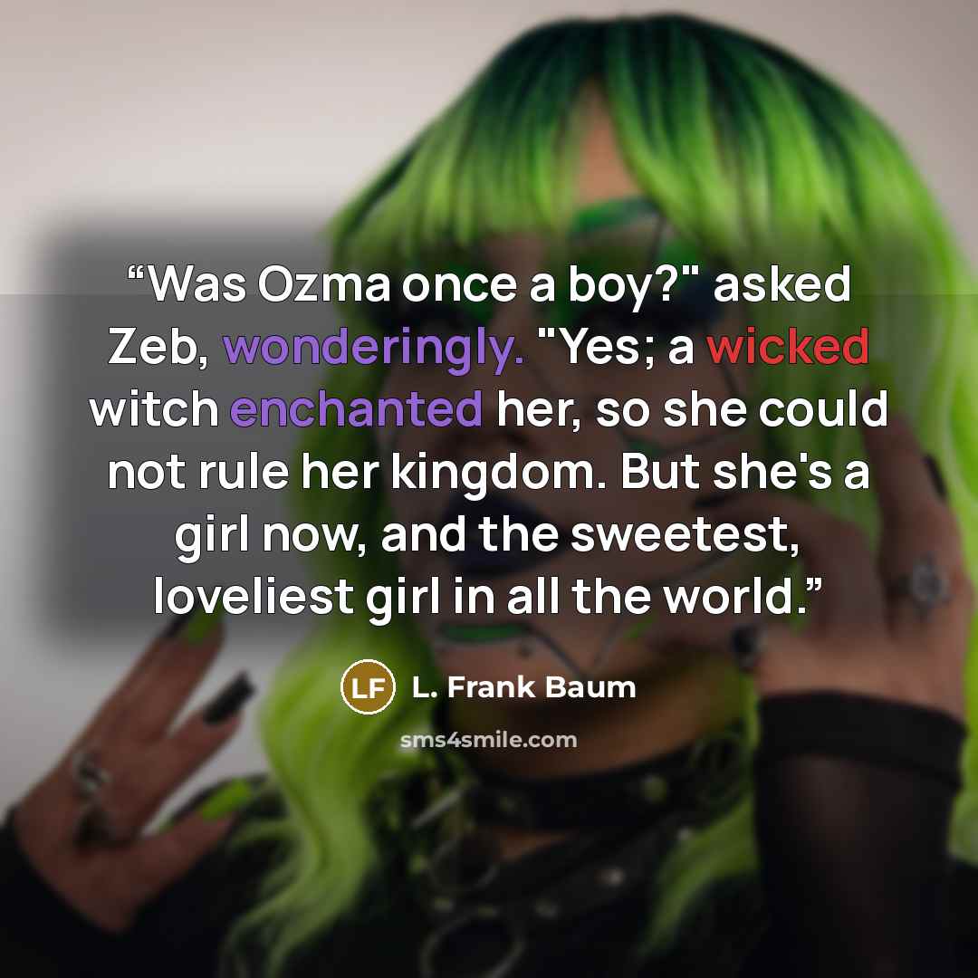 “Was Ozma once a boy?" asked Zeb, wonderingly. "Yes; a wicked witch enchanted her, so she could not rule her kingdom. But she's a girl now, and the sweetest, loveliest girl in all the world.” quote by L. Frank Baum