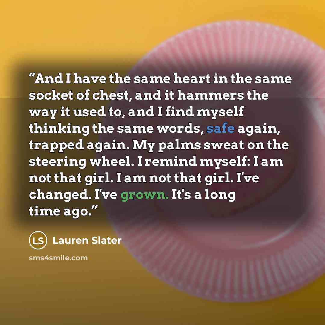 “And I have the same heart in the same socket of chest, and it hammers the way it used to, and I find myself thinking the same words, safe again, trapped again. My palms sweat on the steering wheel. I remind myself: I am not that girl. I am not that girl. I've changed. I've grown. It's a long time…” quote by Lauren Slater