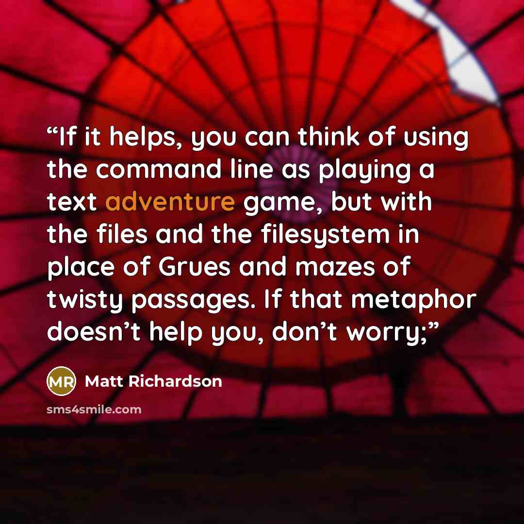 “If it helps, you can think of using the command line as playing a text adventure game, but with the files and the filesystem in place of Grues and mazes of twisty passages. If that metaphor doesn’t help you, don’t worry;” quote by Matt Richardson