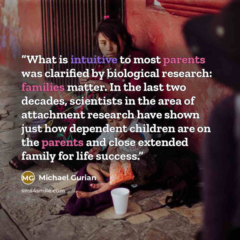 “What is intuitive to most parents was clarified by biological research: families matter. In the last two decades, scientists in the area of attachment research have shown just how dependent children are on the parents and close extended family for life success.” quote by Michael Gurian