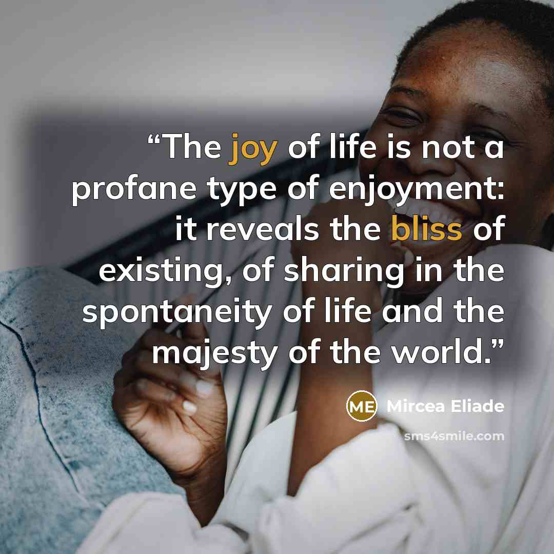 “The joy of life is not a profane type of enjoyment: it reveals the bliss of existing, of sharing in the spontaneity of life and the majesty of the world.” quote by Mircea Eliade