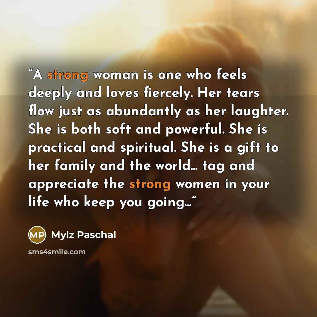 “A strong woman is one who feels deeply and loves fiercely. Her tears flow just as abundantly as her laughter. She is both soft and powerful. She is practical and spiritual. She is a gift to her family and the world... tag and appreciate the strong women in your life who keep you going...” quote by Mylz Paschal