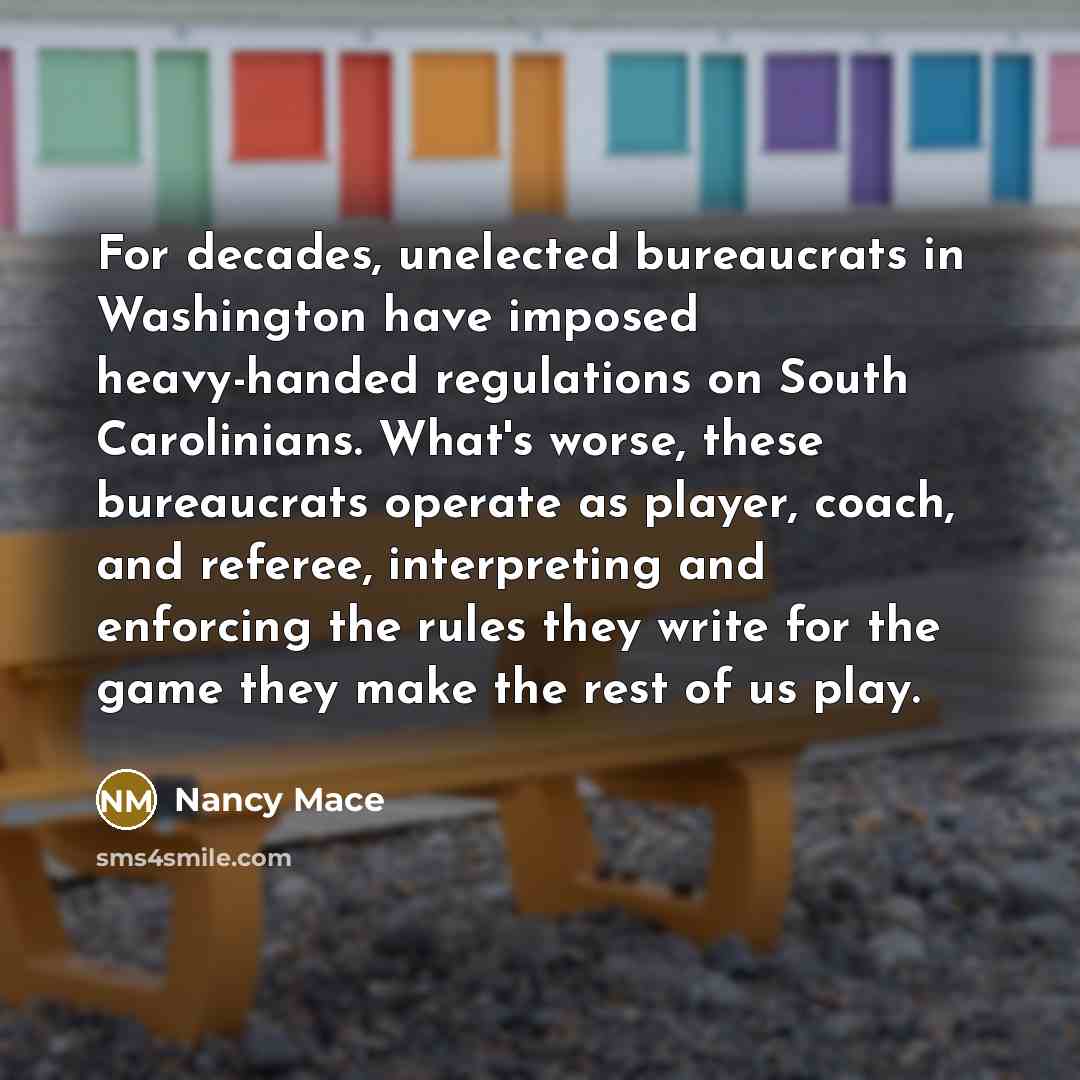 “For decades, unelected bureaucrats in Washington have imposed heavy-handed regulations on South Carolinians. What's worse, these bureaucrats operate as player, coach, and referee, interpreting and enforcing the rules they write for the game they make the rest of us play.” quote by Nancy Mace