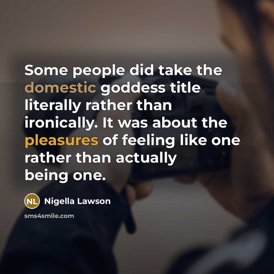 “Some people did take the domestic goddess title literally rather than ironically. It was about the pleasures of feeling like one rather than actually being one.” quote by Nigella Lawson