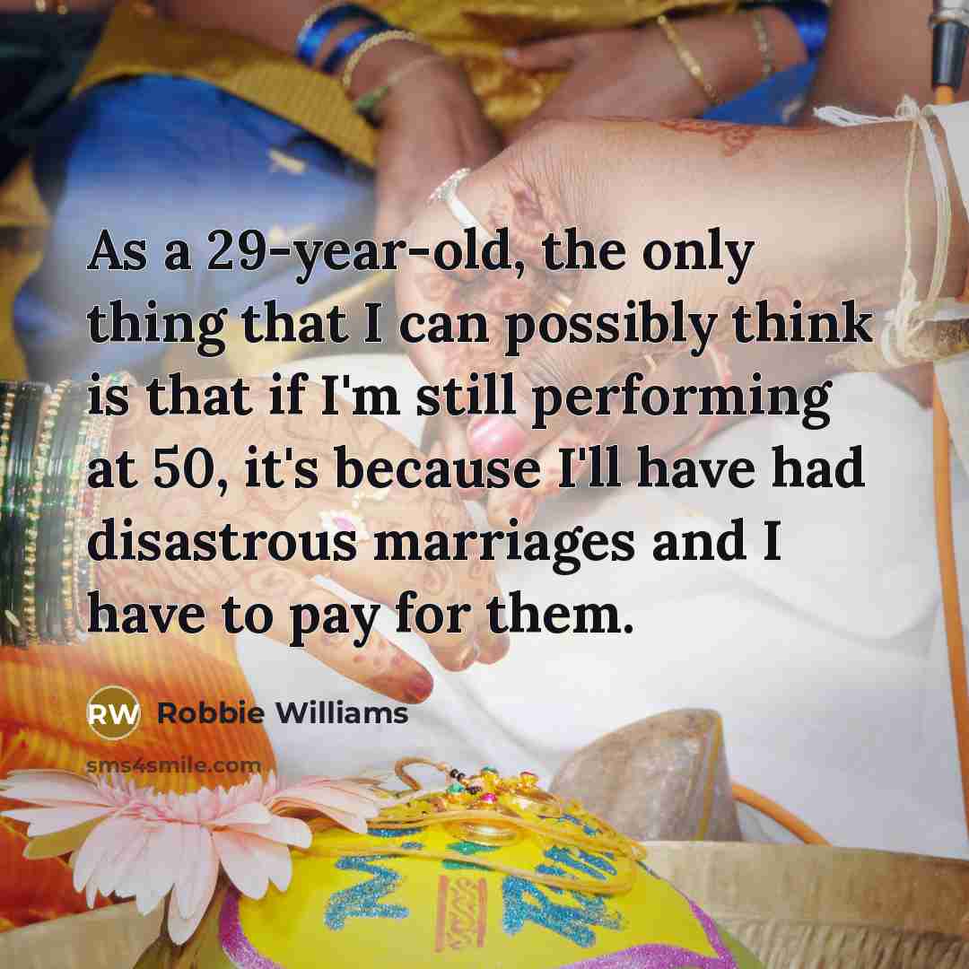 “As a 29-year-old, the only thing that I can possibly think is that if I'm still performing at 50, it's because I'll have had disastrous marriages and I have to pay for them.” quote by Robbie Williams