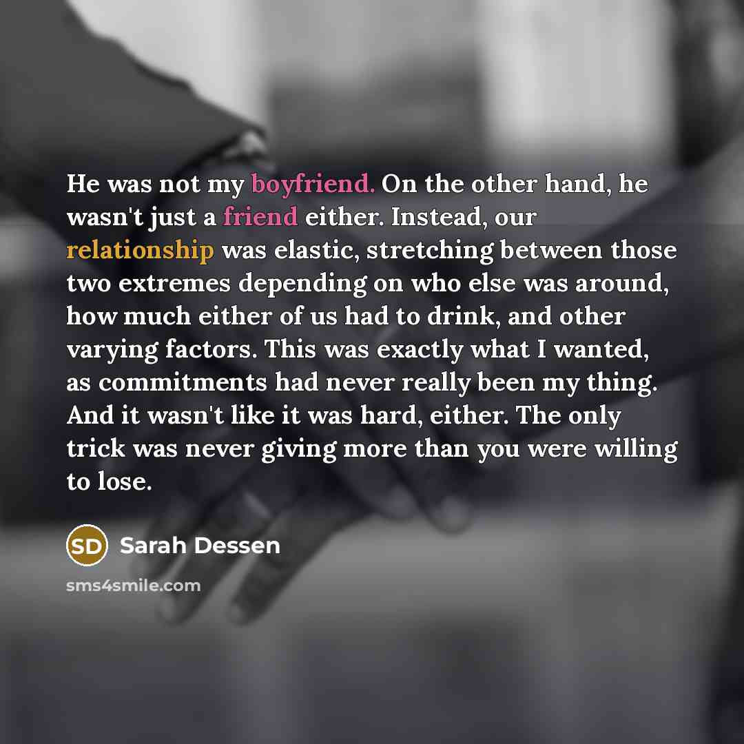 “He was not my boyfriend. On the other hand, he wasn't just a friend either. Instead, our relationship was elastic, stretching between those two extremes depending on who else was around, how much either of us had to drink, and other varying factors. This was exactly what I wanted, as commitments…” quote by Sarah Dessen