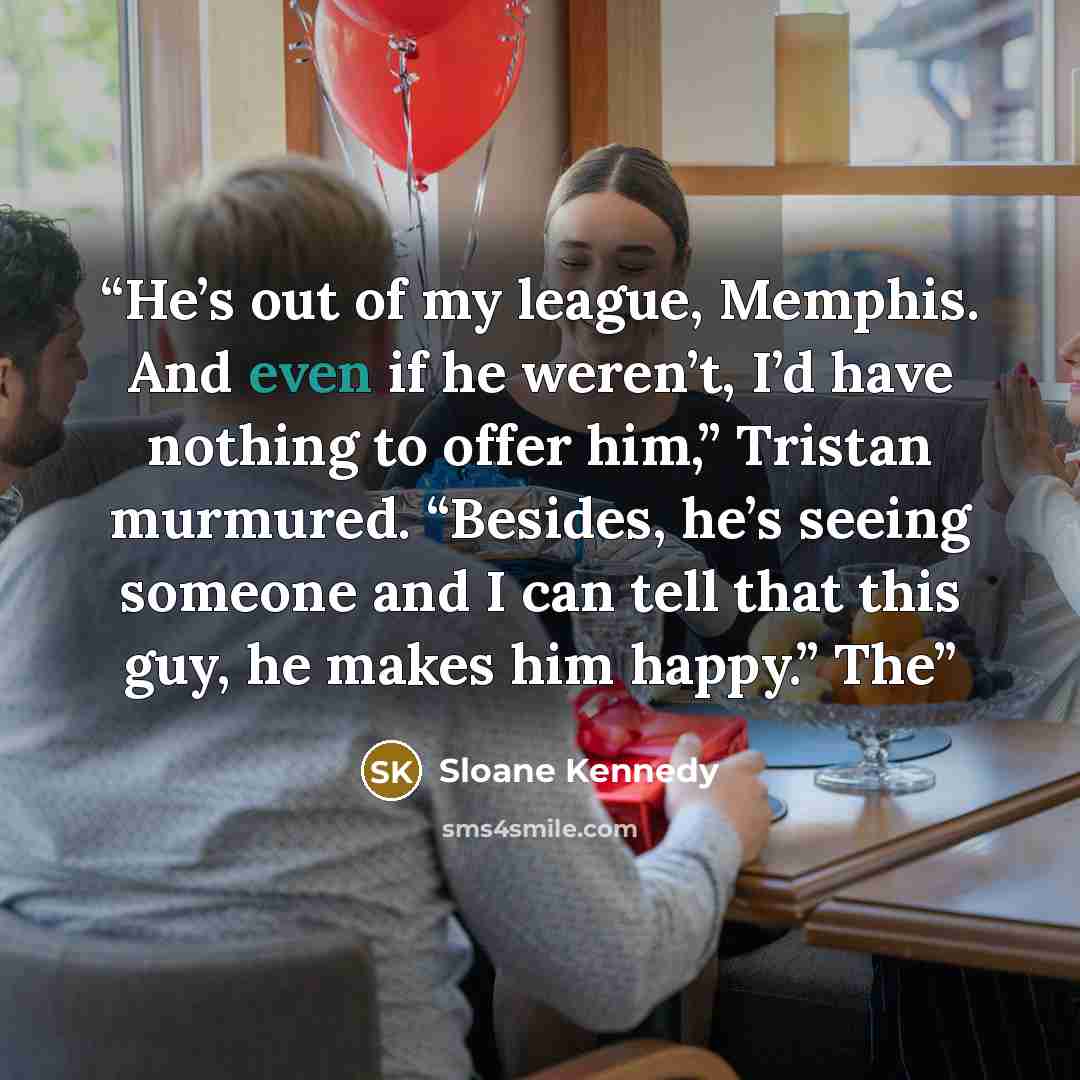 “He’s out of my league, Memphis. And even if he weren’t, I’d have nothing to offer him,” Tristan murmured. “Besides, he’s seeing someone and I can tell that this guy, he makes him happy.” The” quote by Sloane Kennedy
