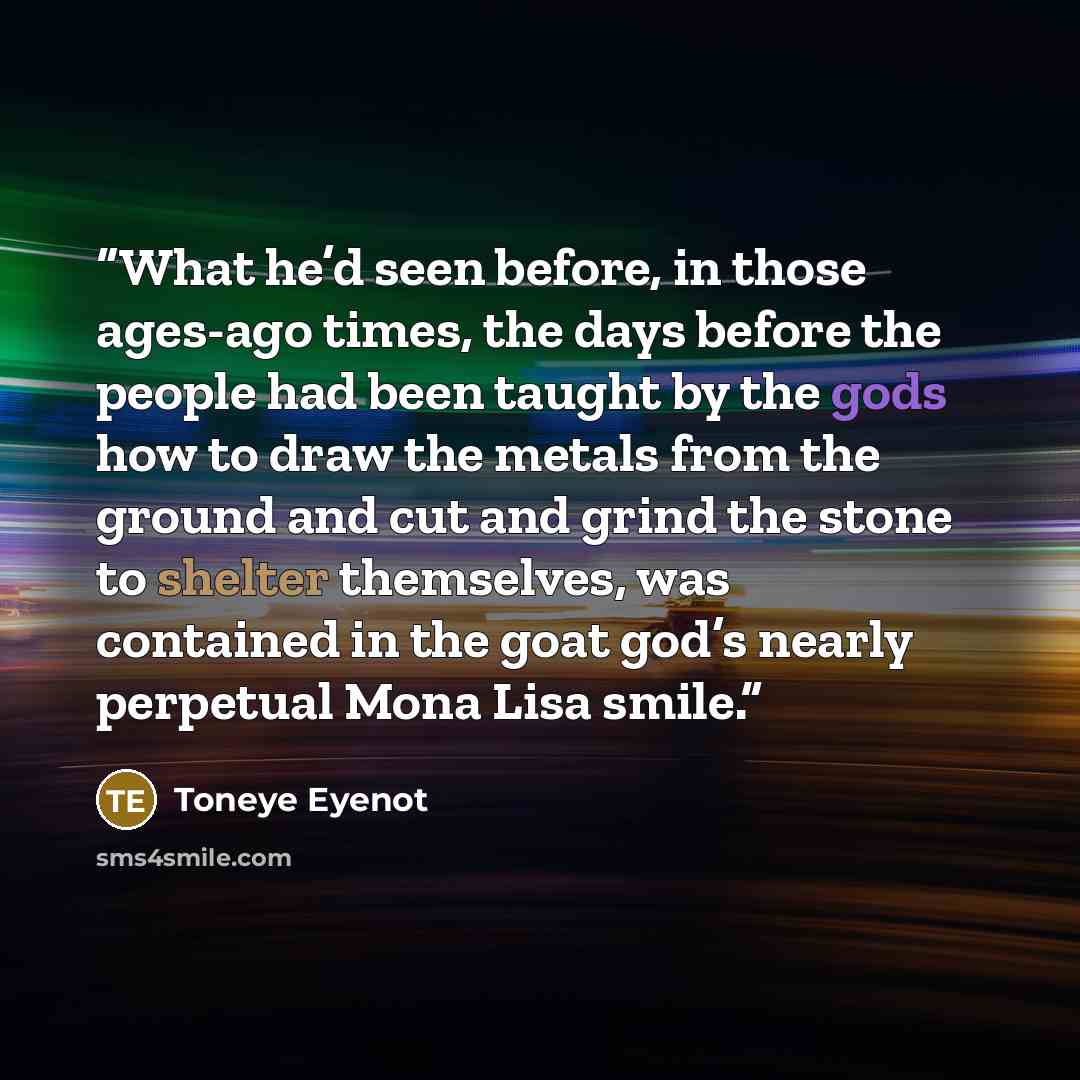 “What he’d seen before, in those ages-ago times, the days before the people had been taught by the gods how to draw the metals from the ground and cut and grind the stone to shelter themselves, was contained in the goat god’s nearly perpetual Mona Lisa smile.” quote by Toneye Eyenot