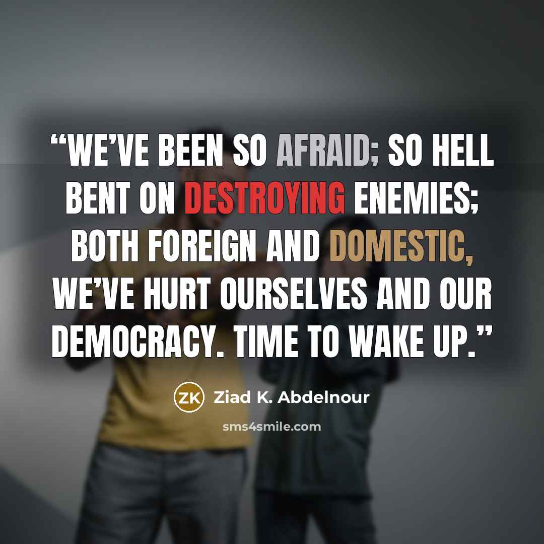 “We’ve been so afraid; so hell bent on destroying enemies; both foreign and domestic, we’ve hurt ourselves and our democracy. Time to wake up.” quote by Ziad K. Abdelnour