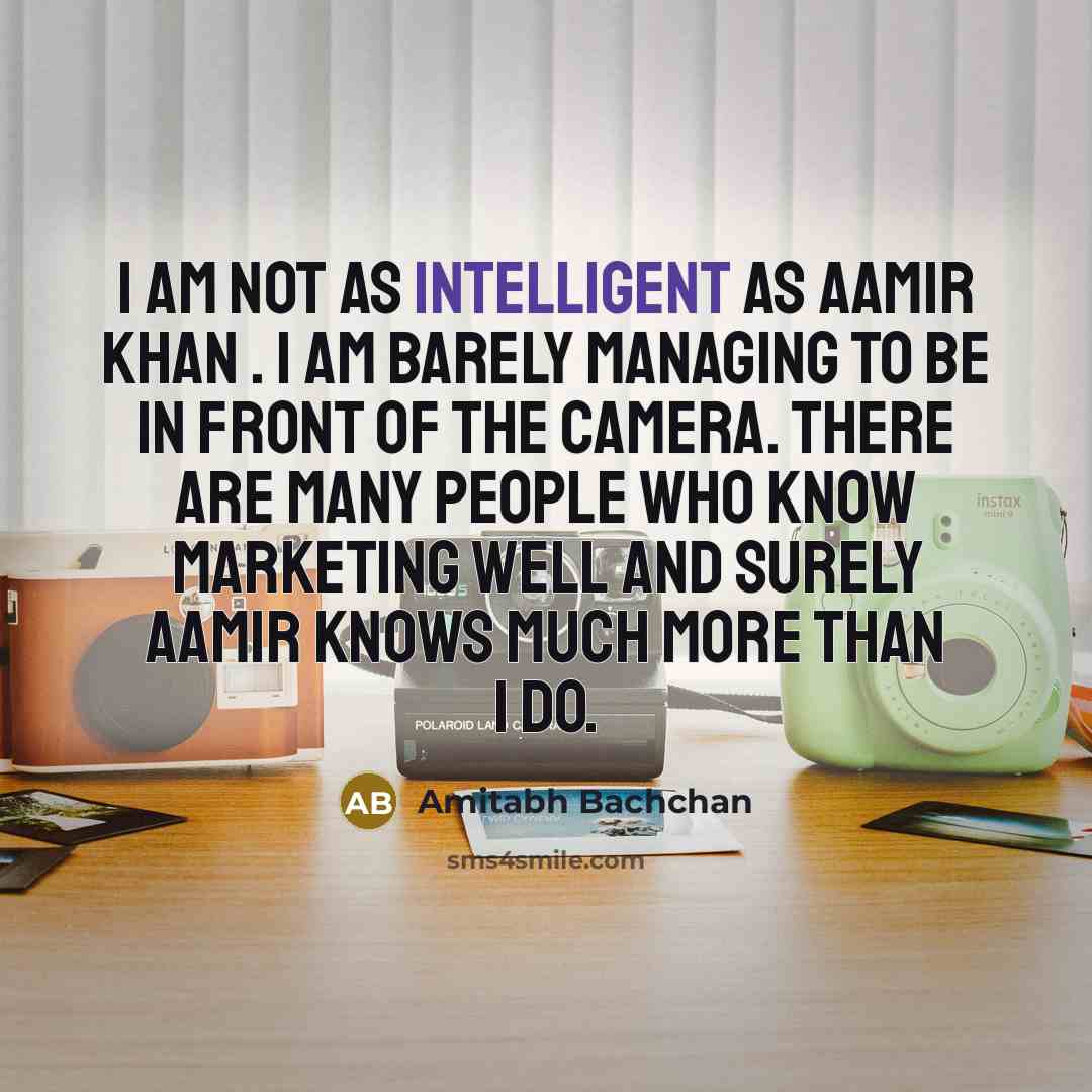 “I am not as intelligent as Aamir Khan . I am barely managing to be in front of the camera. There are many people who know marketing well and surely Aamir knows much more than I do.” quote by Amitabh Bachchan