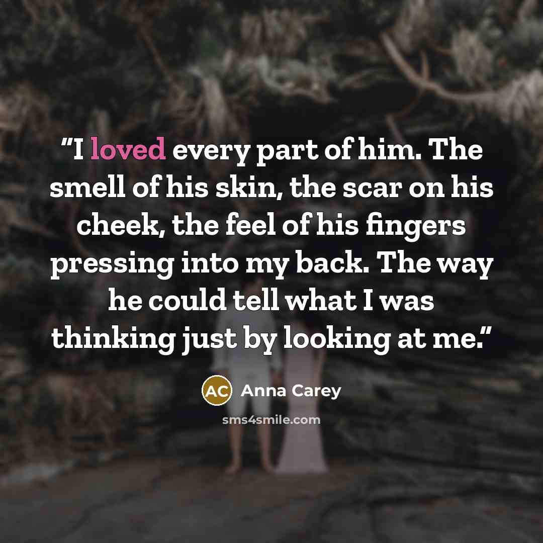 “I loved every part of him. The smell of his skin, the scar on his cheek, the feel of his fingers pressing into my back. The way he could tell what I was thinking just by looking at me.” quote by Anna Carey