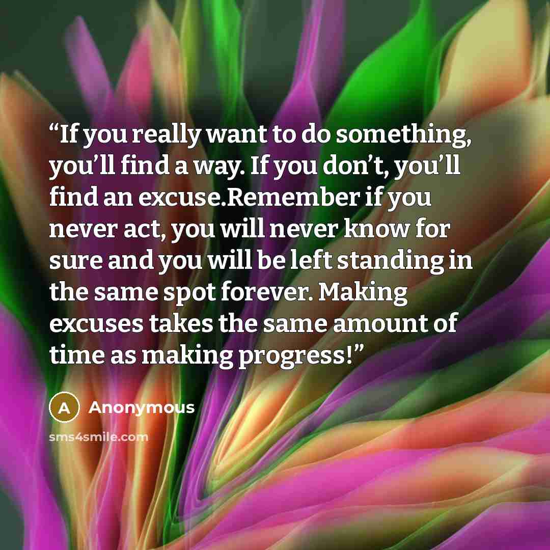 “If you really want to do something, you’ll find a way. If you don’t, you’ll find an excuse.Remember if you never act, you will never know for sure and you will be left standing in the same spot forever. Making excuses takes the same amount of time as making progress!” quote by Anonymous