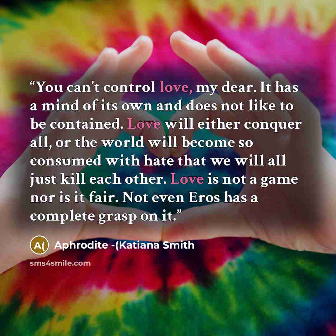 “You can’t control love, my dear. It has a mind of its own and does not like to be contained. Love will either conquer all, or the world will become so consumed with hate that we will all just kill each other. Love is not a game nor is it fair. Not even Eros has a complete grasp on it.” quote by Aphrodite -(Katiana Smith