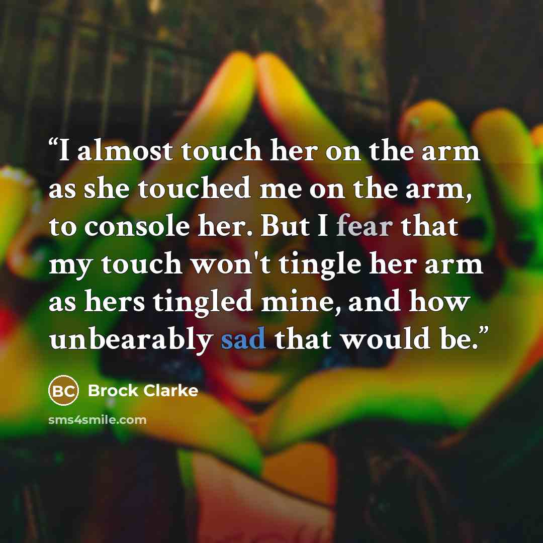 “I almost touch her on the arm as she touched me on the arm, to console her. But I fear that my touch won't tingle her arm as hers tingled mine, and how unbearably sad that would be.” quote by Brock Clarke