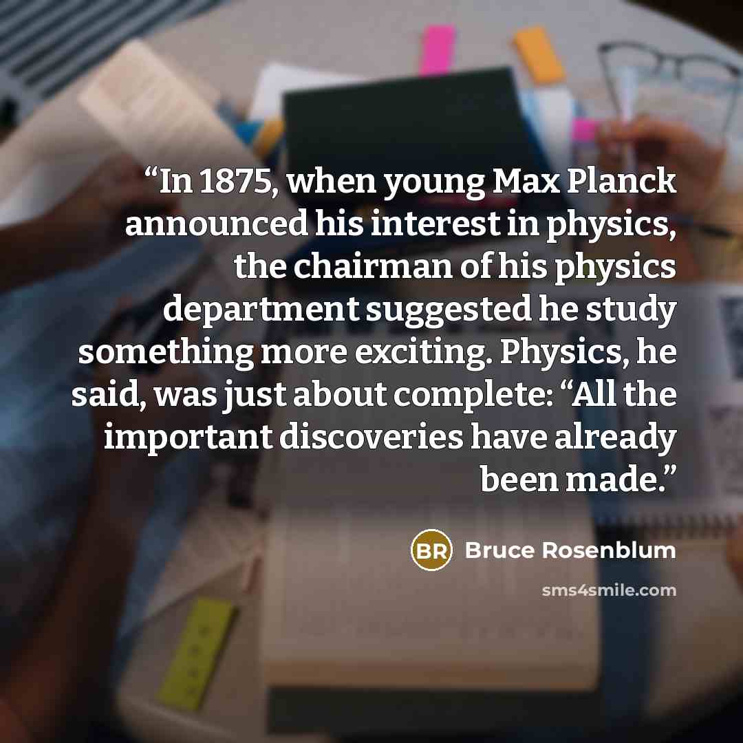“In 1875, when young Max Planck announced his interest in physics, the chairman of his physics department suggested he study something more exciting. Physics, he said, was just about complete: “All the important discoveries have already been made.” quote by Bruce Rosenblum