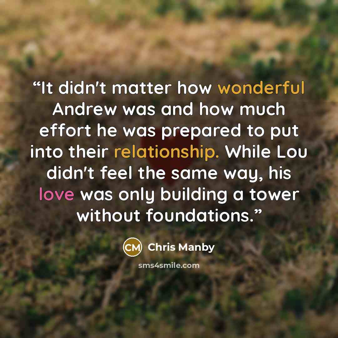 “It didn't matter how wonderful Andrew was and how much effort he was prepared to put into their relationship. While Lou didn't feel the same way, his love was only building a tower without foundations.” quote by Chris Manby