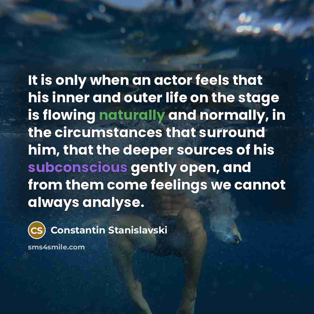 “It is only when an actor feels that his inner and outer life on the stage is flowing naturally and normally, in the circumstances that surround him, that the deeper sources of his subconscious gently open, and from them come feelings we cannot always analyse.” quote by Constantin Stanislavski