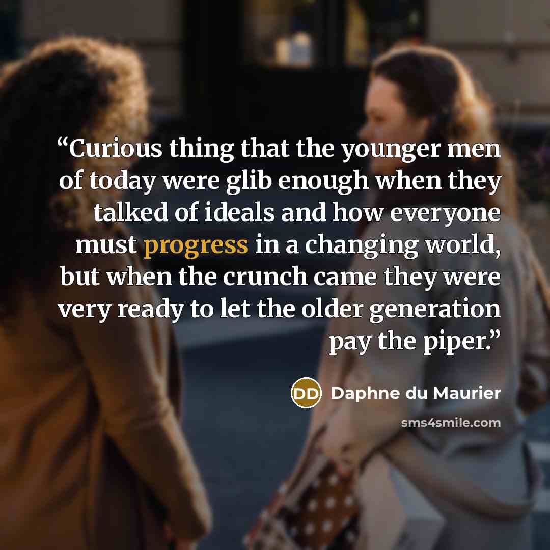 “Curious thing that the younger men of today were glib enough when they talked of ideals and how everyone must progress in a changing world, but when the crunch came they were very ready to let the older generation pay the piper.” quote by Daphne du Maurier