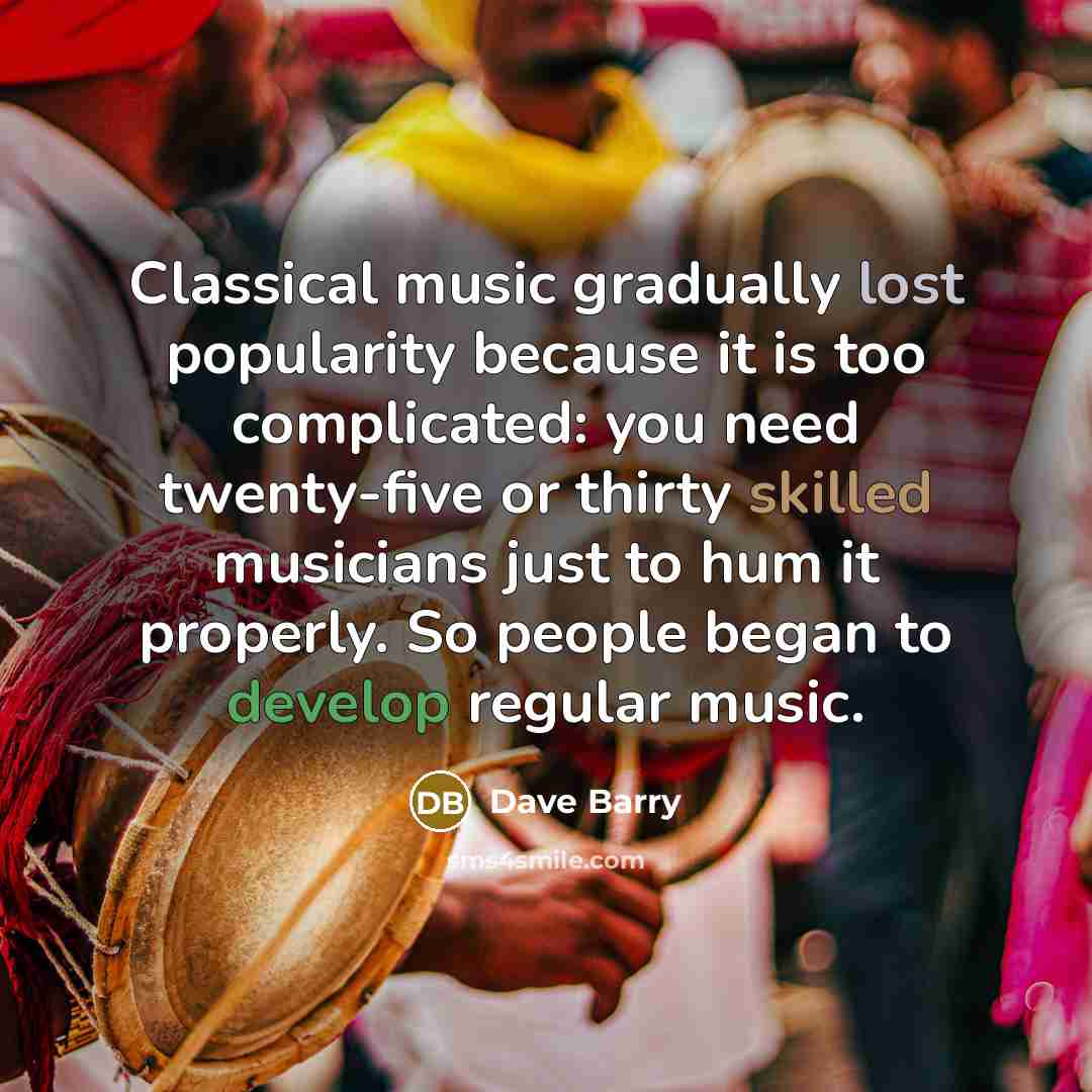 “Classical music gradually lost popularity because it is too complicated: you need twenty-five or thirty skilled musicians just to hum it properly. So people began to develop regular music.” quote by Dave Barry