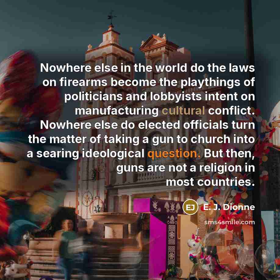 “Nowhere else in the world do the laws on firearms become the playthings of politicians and lobbyists intent on manufacturing cultural conflict. Nowhere else do elected officials turn the matter of taking a gun to church into a searing ideological question. But then, guns are not a religion in most…” quote by E. J. Dionne