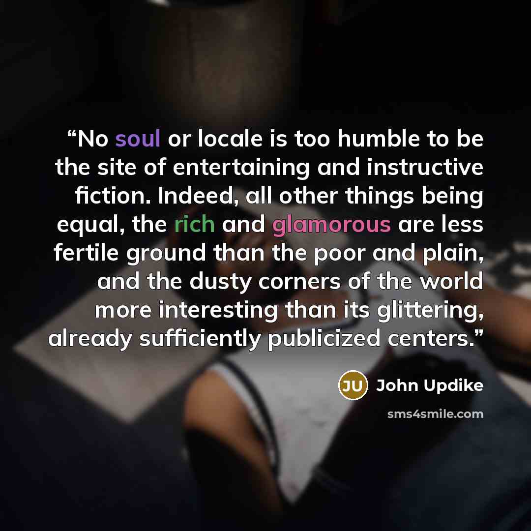 “No soul or locale is too humble to be the site of entertaining and instructive fiction. Indeed, all other things being equal, the rich and glamorous are less fertile ground than the poor and plain, and the dusty corners of the world more interesting than its glittering, already sufficiently…” quote by John Updike