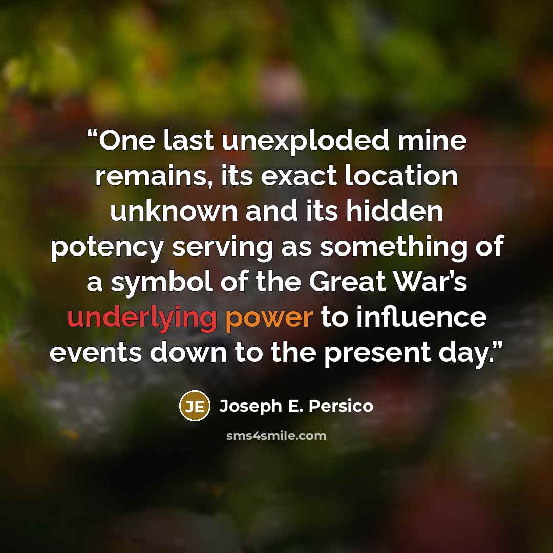 “One last unexploded mine remains, its exact location unknown and its hidden potency serving as something of a symbol of the Great War’s underlying power to influence events down to the present day.” quote by Joseph E. Persico