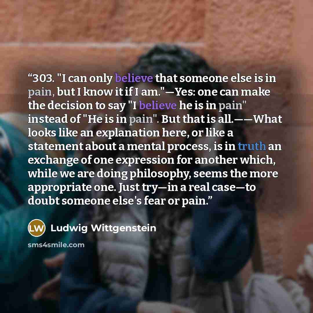 “303. "I can only believe that someone else is in pain, but I know it if I am."—Yes: one can make the decision to say "I believe he is in pain" instead of "He is in pain". But that is all.——What looks like an explanation here, or like a statement about a mental process, is in truth an exchange of…” quote by Ludwig Wittgenstein
