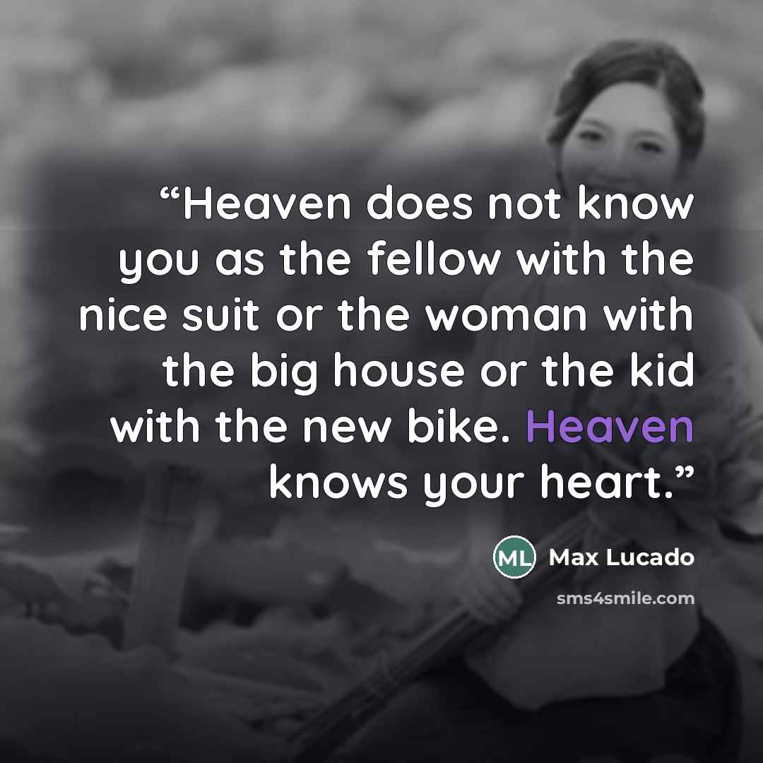 “Heaven does not know you as the fellow with the nice suit or the woman with the big house or the kid with the new bike. Heaven knows your heart.” quote by Max Lucado