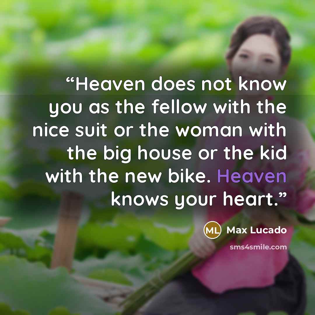 “Heaven does not know you as the fellow with the nice suit or the woman with the big house or the kid with the new bike. Heaven knows your heart.” quote by Max Lucado