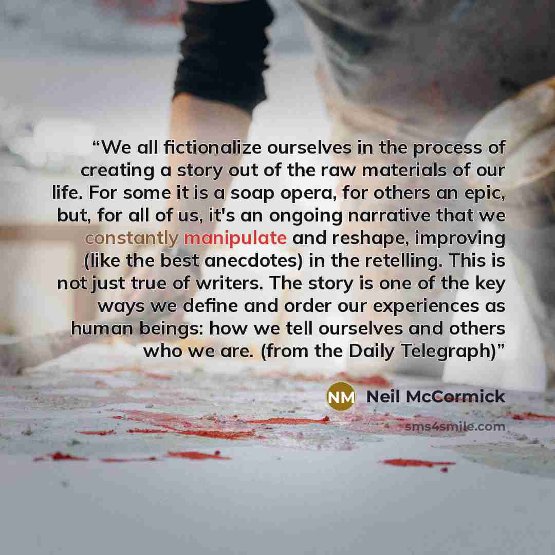 “We all fictionalize ourselves in the process of creating a story out of the raw materials of our life. For some it is a soap opera, for others an epic, but, for all of us, it's an ongoing narrative that we constantly manipulate and reshape, improving (like the best anecdotes) in the retelling…” quote by Neil McCormick